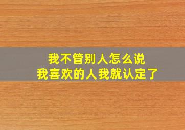 我不管别人怎么说 我喜欢的人我就认定了